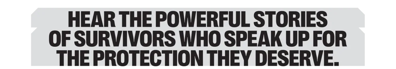 Hear the powerful stories of survivors who speak up for the protection they deserve