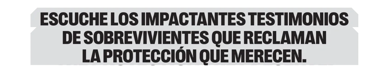 Escuche los impactantes testimonios de sobrevivientes que reclaman la protección que merecen. 