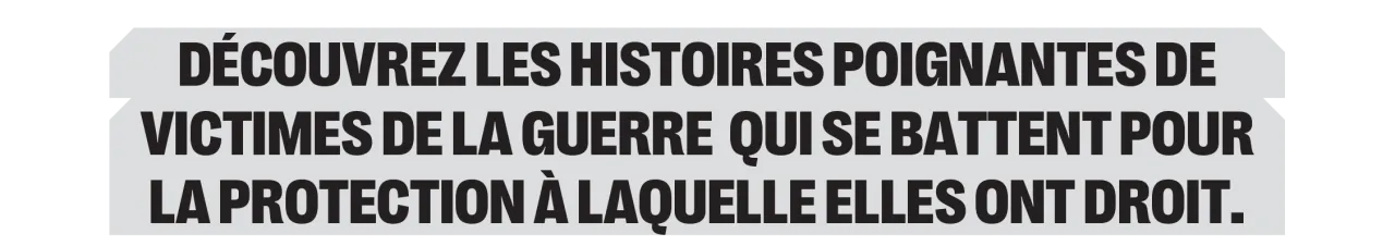 Découvrez les histoires poignantes de victimes de la guerre  qui se battent pour la protection à laquelle elles ont droit.