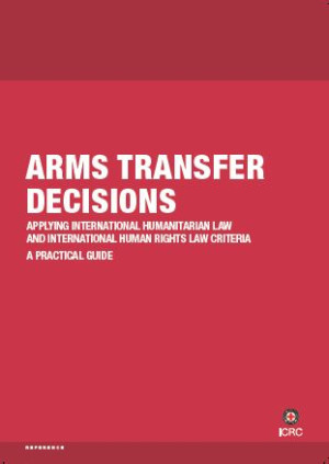 Arms Transfer Decisions: Applying International Humanitarian Law and International Human Rights Law Criteria ‒ a Practical Guide